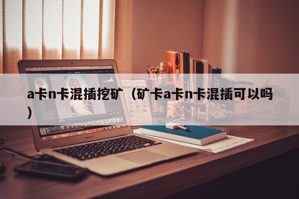 a卡n卡混插挖矿(矿卡a卡n卡混插可以吗)