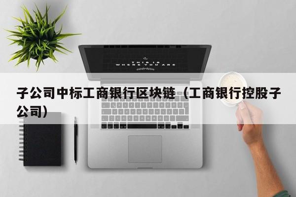 子公司中标工商银行区块链(工商银行控股子公司)